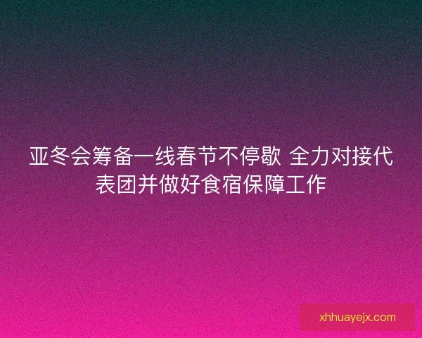 亚冬会筹备一线春节不停歇 全力对接代表团并做好食宿保障工作
