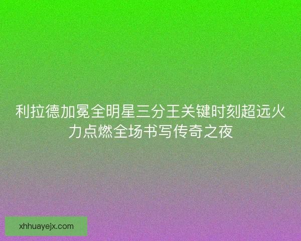 利拉德加冕全明星三分王关键时刻超远火力点燃全场书写传奇之夜