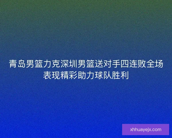 青岛男篮力克深圳男篮送对手四连败全场表现精彩助力球队胜利 青岛男篮力克深圳男篮送对手四连败全场表现精彩助力球队胜利