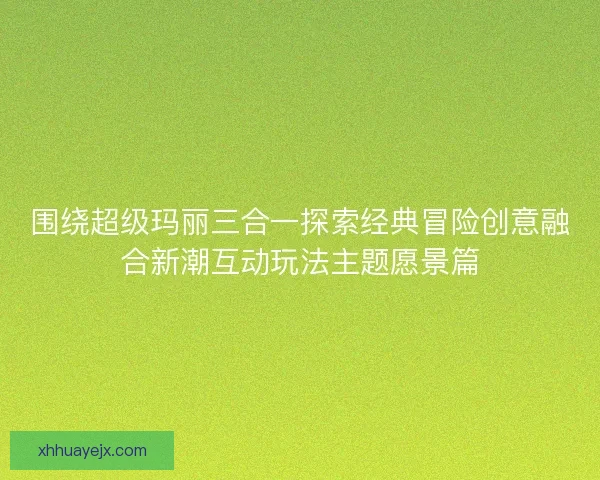 围绕超级玛丽三合一探索经典冒险创意融合新潮互动玩法主题愿景篇