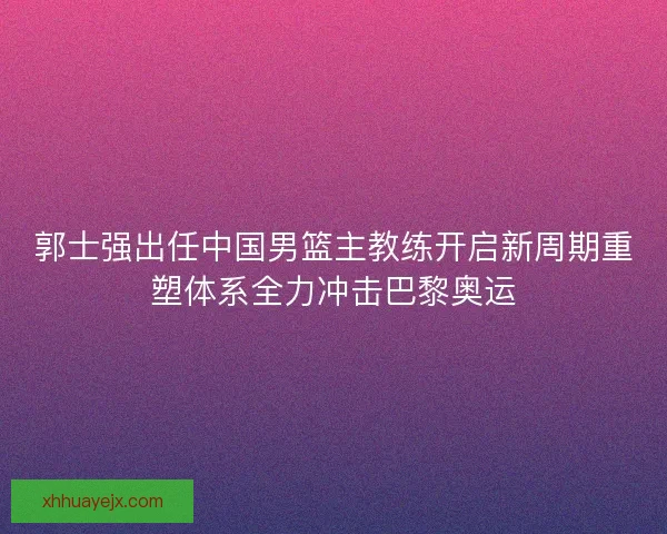 郭士强出任中国男篮主教练开启新周期重塑体系全力冲击巴黎奥运 郭士强出任中国男篮主教练开启新周期重塑体系全力冲击巴黎奥运