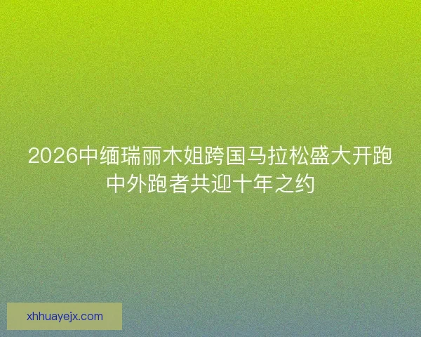 2026中缅瑞丽木姐跨国马拉松盛大开跑中外跑者共迎十年之约 2026中缅瑞丽木姐跨国马拉松盛大开跑中外跑者共迎十年之约