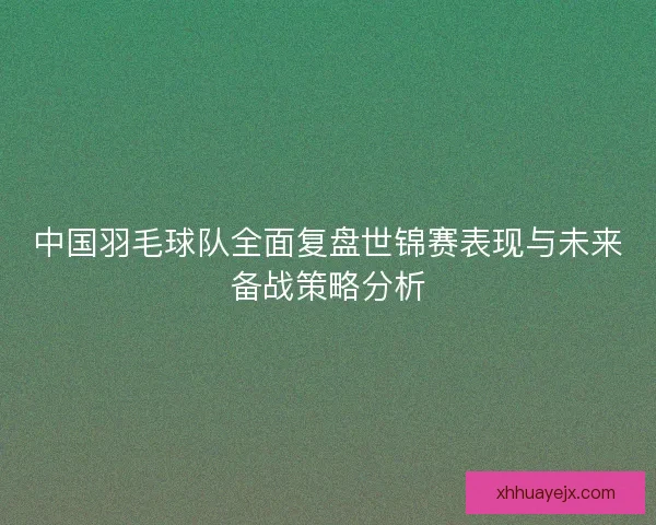 中国羽毛球队全面复盘世锦赛表现与未来备战策略分析 中国羽毛球队全面复盘世锦赛表现与未来备战策略分析