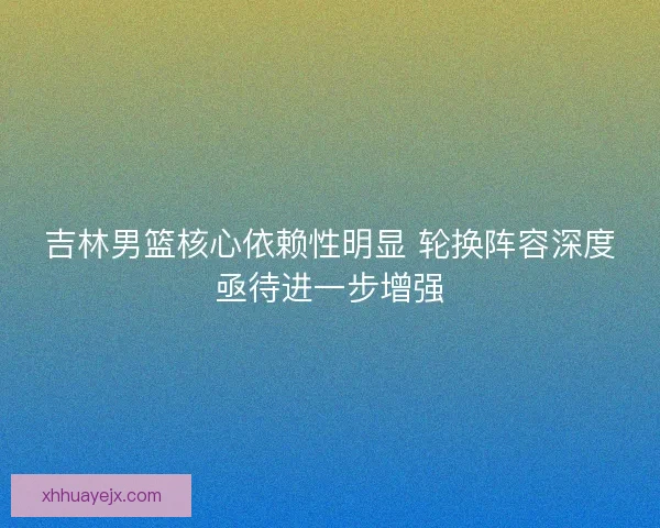 吉林男篮核心依赖性明显 轮换阵容深度亟待进一步增强