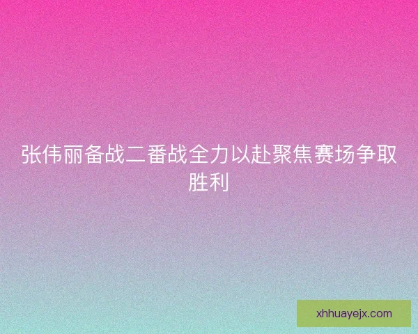 张伟丽备战二番战全力以赴聚焦赛场争取胜利 张伟丽备战二番战全力以赴聚焦赛场争取胜利