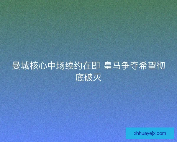 曼城核心中场续约在即 皇马争夺希望彻底破灭 曼城核心中场续约在即 皇马争夺希望彻底破灭