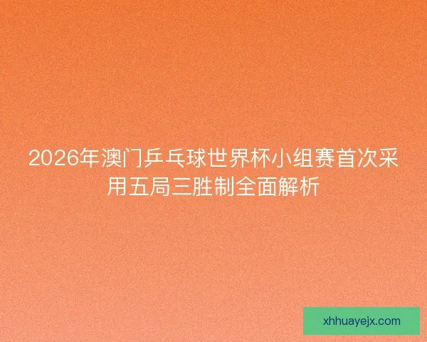 2026年澳门乒乓球世界杯小组赛首次采用五局三胜制全面解析 2026年澳门乒乓球世界杯小组赛首次采用五局三胜制全面解析
