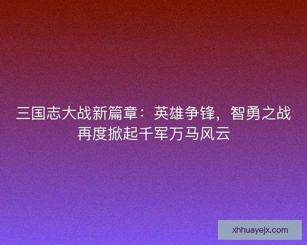 三国志大战新篇章：英雄争锋，智勇之战再度掀起千军万马风云