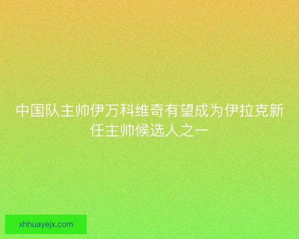 中国队主帅伊万科维奇有望成为伊拉克新任主帅候选人之一