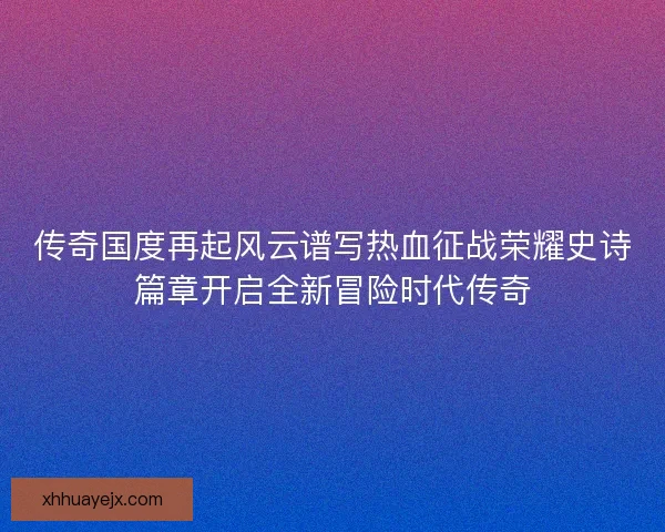 传奇国度再起风云谱写热血征战荣耀史诗篇章开启全新冒险时代传奇
