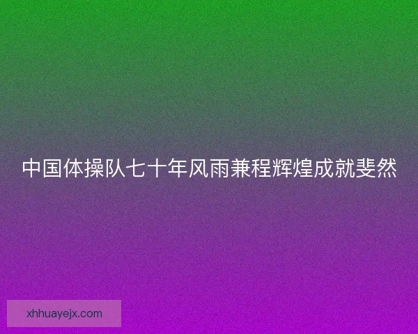 中国体操队七十年风雨兼程辉煌成就斐然 中国体操队七十年风雨兼程辉煌成就斐然