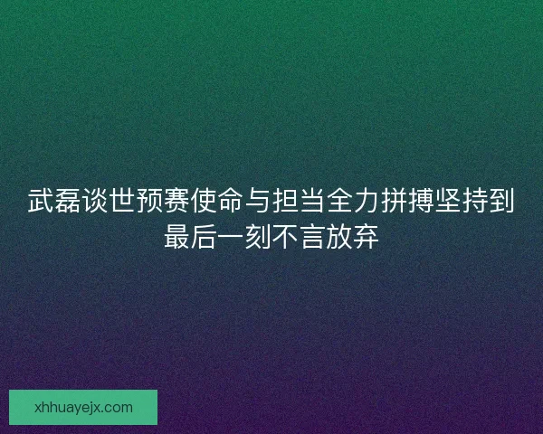 武磊谈世预赛使命与担当全力拼搏坚持到最后一刻不言放弃