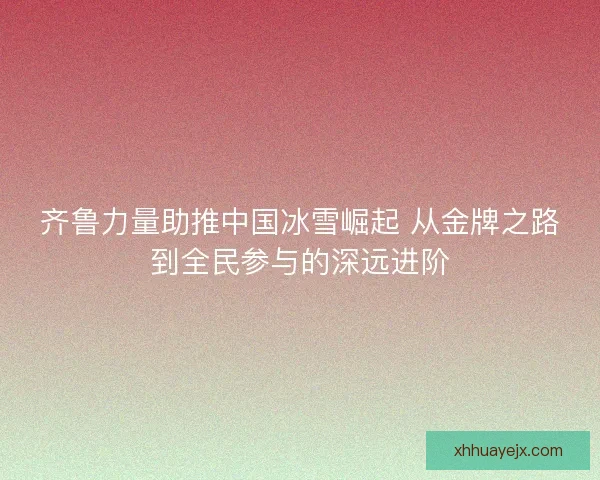 齐鲁力量助推中国冰雪崛起 从金牌之路到全民参与的深远进阶 齐鲁力量助推中国冰雪崛起 从金牌之路到全民参与的深远进阶