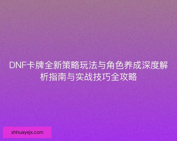 DNF卡牌全新策略玩法与角色养成深度解析指南与实战技巧全攻略