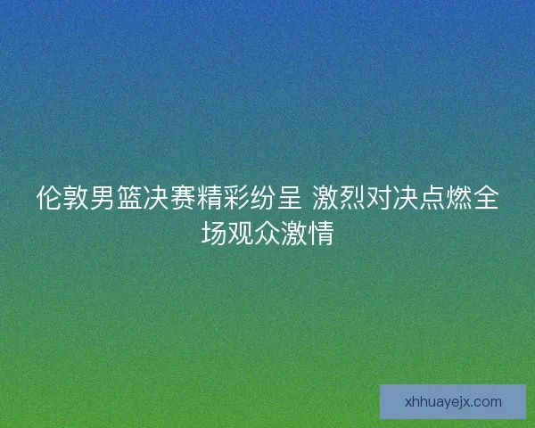 伦敦男篮决赛精彩纷呈 激烈对决点燃全场观众激情 伦敦男篮决赛精彩纷呈 激烈对决点燃全场观众激情