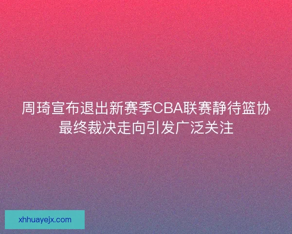 周琦宣布退出新赛季CBA联赛静待篮协最终裁决走向引发广泛关注 周琦宣布退出新赛季CBA联赛静待篮协最终裁决走向引发广泛关注