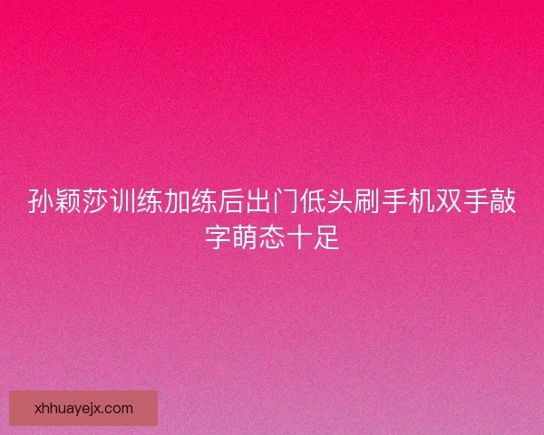 孙颖莎训练加练后出门低头刷手机双手敲字萌态十足