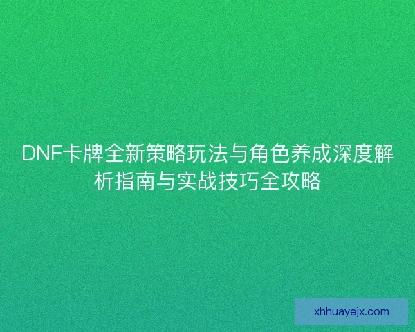 DNF卡牌全新策略玩法与角色养成深度解析指南与实战技巧全攻略