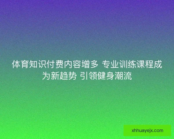 体育知识付费内容增多 专业训练课程成为新趋势 引领健身潮流 体育知识付费内容增多 专业训练课程成为新趋势 引领健身潮流
