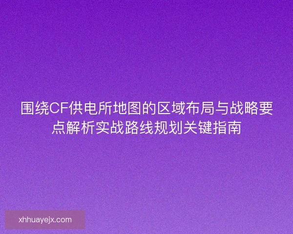 围绕CF供电所地图的区域布局与战略要点解析实战路线规划关键指南