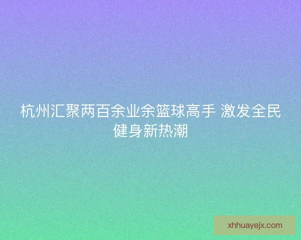 杭州汇聚两百余业余篮球高手 激发全民健身新热潮 杭州汇聚两百余业余篮球高手 激发全民健身新热潮