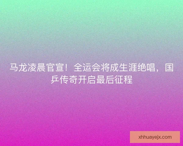 马龙凌晨官宣！全运会将成生涯绝唱，国乒传奇开启最后征程