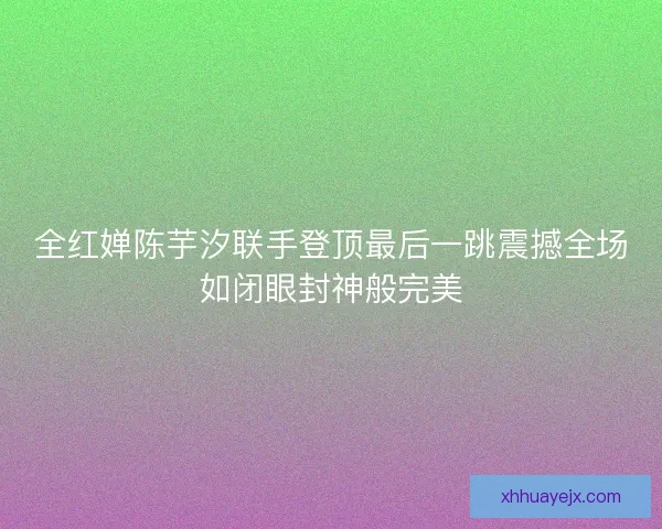 全红婵陈芋汐联手登顶最后一跳震撼全场如闭眼封神般完美 全红婵陈芋汐联手登顶最后一跳震撼全场如闭眼封神般完美